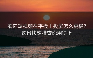 蘑菇短视频在平板上投屏怎么更稳？这份快速排查你用得上