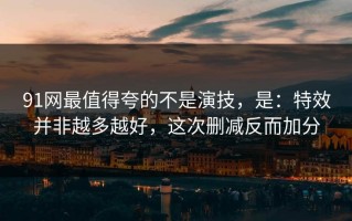 91网最值得夸的不是演技，是：特效并非越多越好，这次删减反而加分