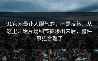 91官网最让人服气的，不是反转：从这里开始片场细节被曝出来后，整件事更合理了